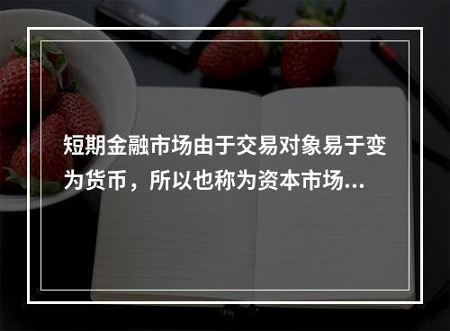 短期金融市场由于交易对象易于变为货币，所以也称为资本市场。(