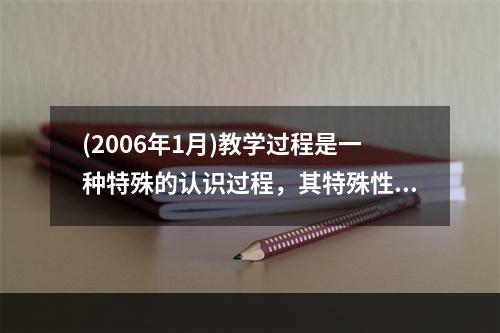 (2006年1月)教学过程是一种特殊的认识过程，其特殊性表现