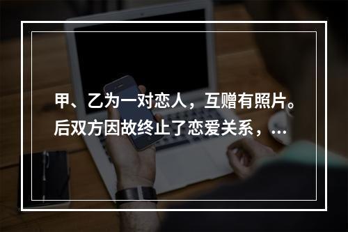 甲、乙为一对恋人，互赠有照片。后双方因故终止了恋爱关系，甲向