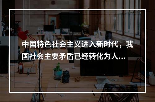 中国特色社会主义进入新时代，我国社会主要矛盾已经转化为人民日