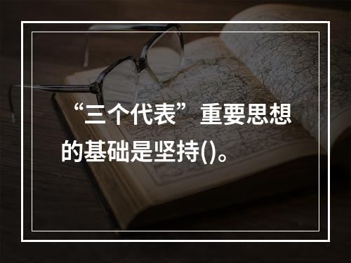 “三个代表”重要思想的基础是坚持()。