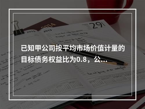 已知甲公司按平均市场价值计量的目标债务权益比为0.8，公司资