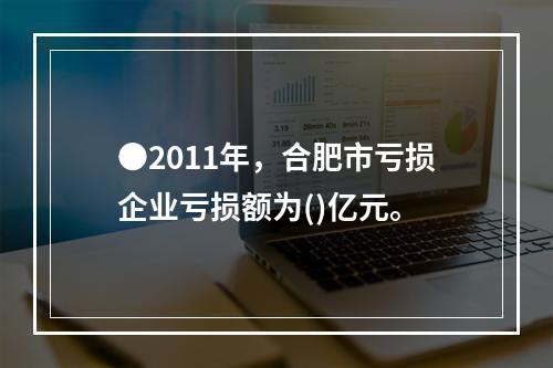 ●2011年，合肥市亏损企业亏损额为()亿元。