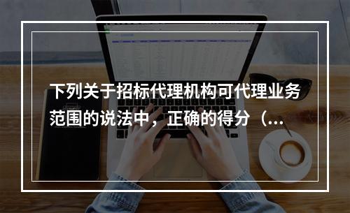 下列关于招标代理机构可代理业务范围的说法中，正确的得分（）。