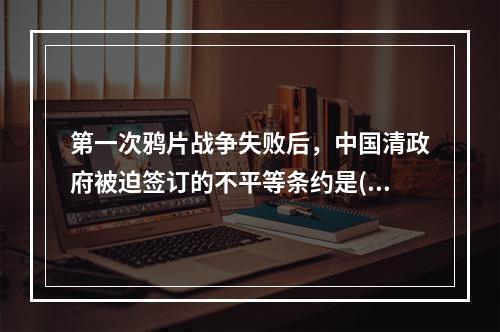 第一次鸦片战争失败后，中国清政府被迫签订的不平等条约是()。