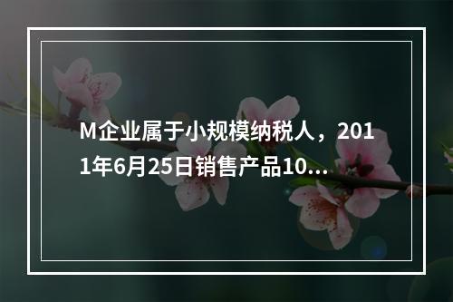 M企业属于小规模纳税人，2011年6月25日销售产品100件