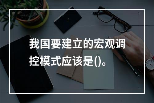 我国要建立的宏观调控模式应该是()。