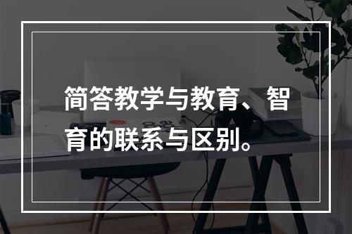 简答教学与教育、智育的联系与区别。