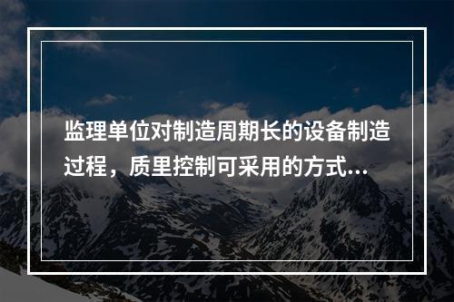 监理单位对制造周期长的设备制造过程，质里控制可采用的方式是(