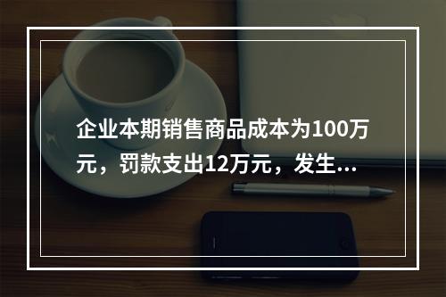 企业本期销售商品成本为100万元，罚款支出12万元，发生管理