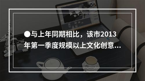 ●与上年同期相比，该市2013年第一季度规模以上文化创意产业