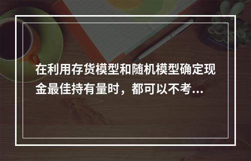 在利用存货模型和随机模型确定现金最佳持有量时，都可以不考虑管