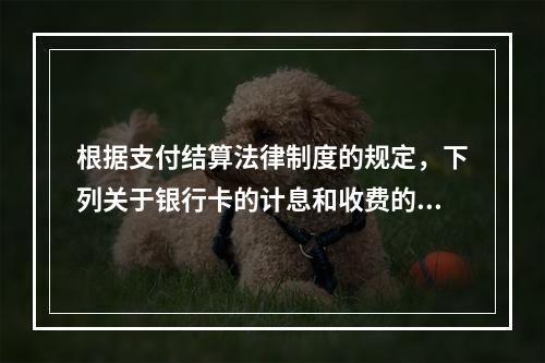 根据支付结算法律制度的规定，下列关于银行卡的计息和收费的表述