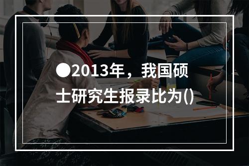 ●2013年，我国硕士研究生报录比为()