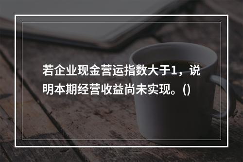 若企业现金营运指数大于1，说明本期经营收益尚未实现。()