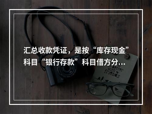 汇总收款凭证，是按“库存现金”科目“银行存款”科目借方分别编