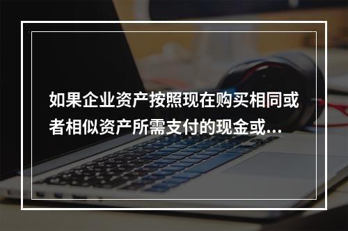 如果企业资产按照现在购买相同或者相似资产所需支付的现金或者现