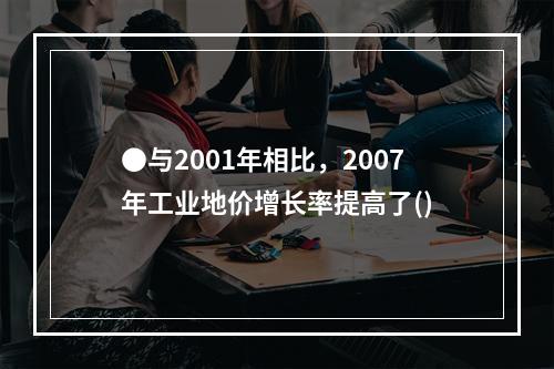 ●与2001年相比，2007年工业地价增长率提高了()