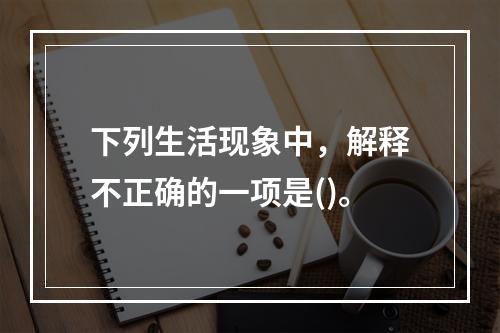 下列生活现象中，解释不正确的一项是()。