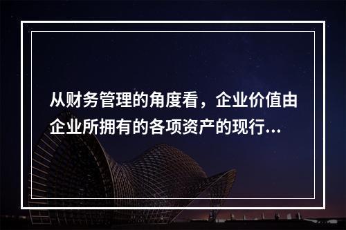 从财务管理的角度看，企业价值由企业所拥有的各项资产的现行市场