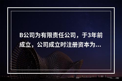 B公司为有限责任公司，于3年前成立，公司成立时注册资本为10