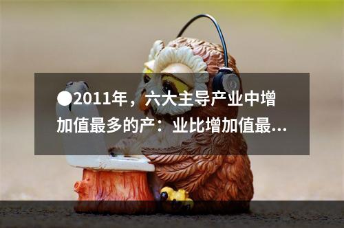 ●2011年，六大主导产业中增加值最多的产：业比增加值最少的