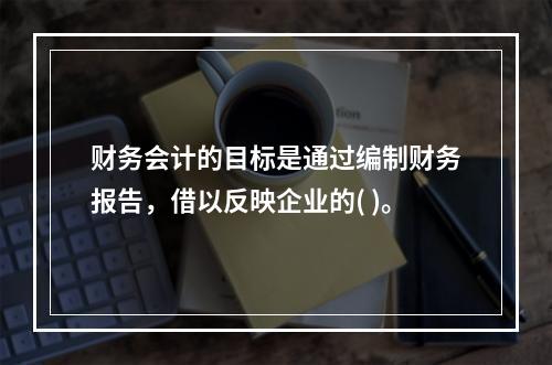 财务会计的目标是通过编制财务报告，借以反映企业的( )。