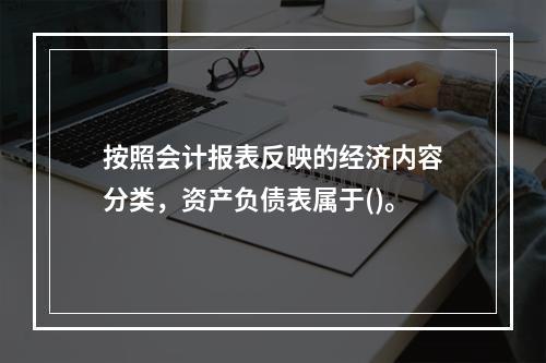 按照会计报表反映的经济内容分类，资产负债表属于()。