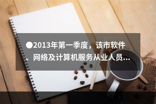 ●2013年第一季度，该市软件、网络及计算机服务从业人员平均