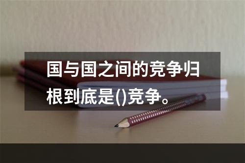 国与国之间的竞争归根到底是()竞争。