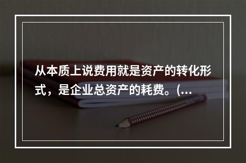 从本质上说费用就是资产的转化形式，是企业总资产的耗费。( )