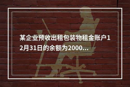 某企业预收出租包装物租金账户12月31日的余额为200000