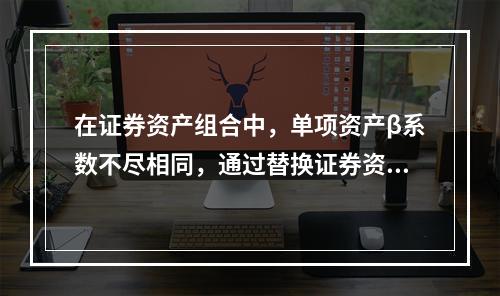 在证券资产组合中，单项资产β系数不尽相同，通过替换证券资产组