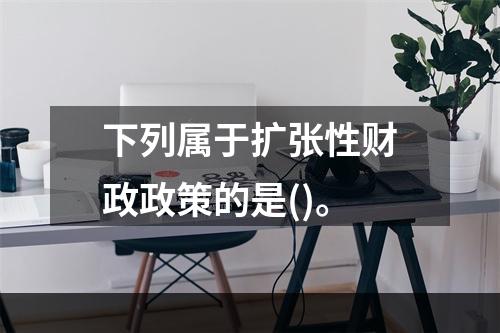 下列属于扩张性财政政策的是()。