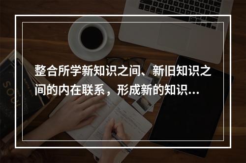 整合所学新知识之间、新旧知识之间的内在联系，形成新的知识结构