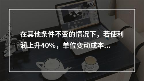 在其他条件不变的情况下，若使利润上升40%，单位变动成本需下