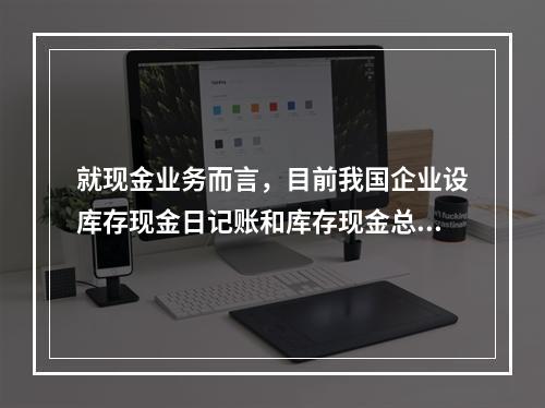 就现金业务而言，目前我国企业设库存现金日记账和库存现金总分类