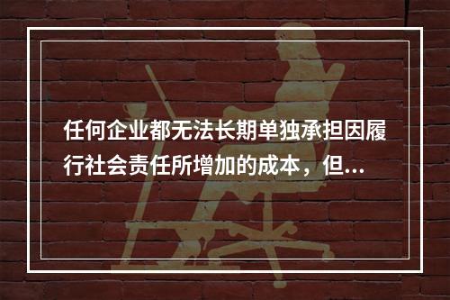 任何企业都无法长期单独承担因履行社会责任所增加的成本，但是不