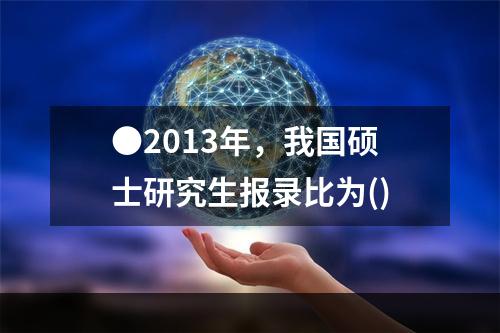 ●2013年，我国硕士研究生报录比为()