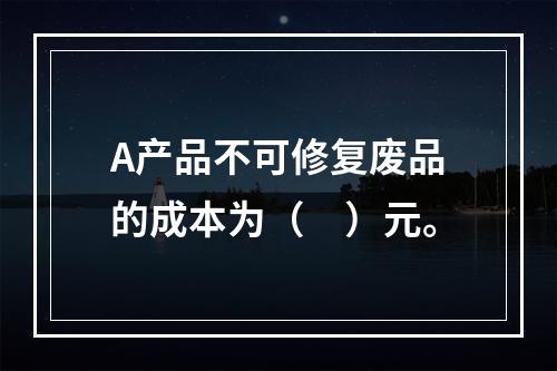 A产品不可修复废品的成本为（　）元。