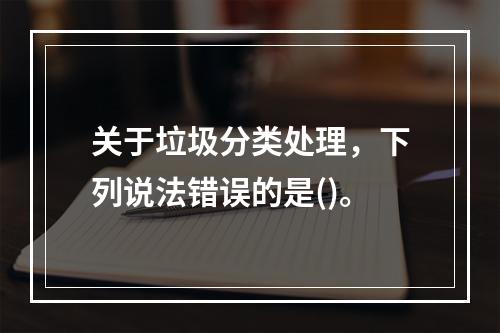 关于垃圾分类处理，下列说法错误的是()。