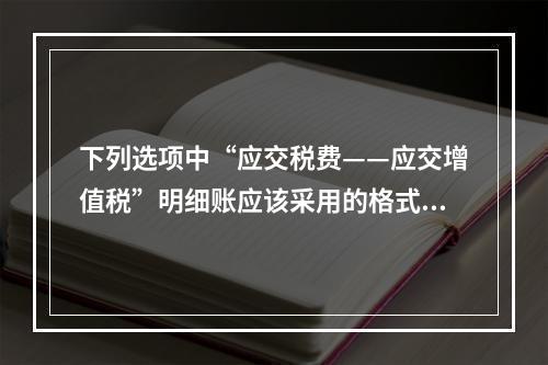 下列选项中“应交税费——应交增值税”明细账应该采用的格式是(