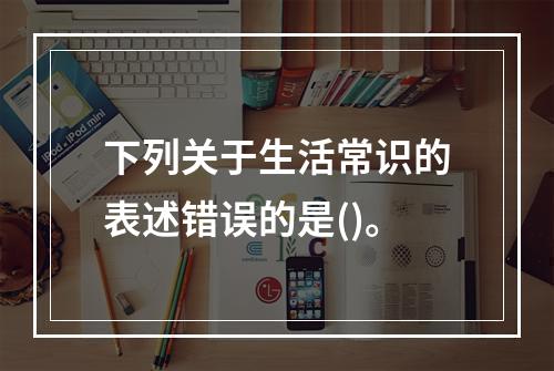 下列关于生活常识的表述错误的是()。