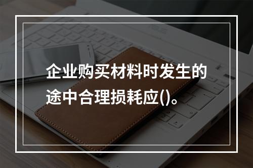 企业购买材料时发生的途中合理损耗应()。