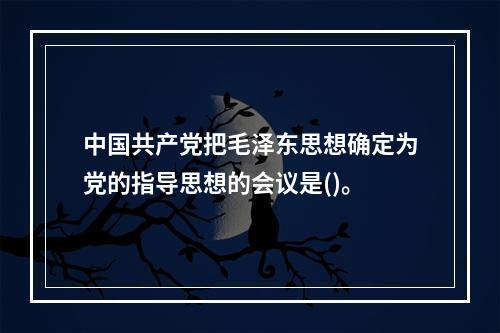 中国共产党把毛泽东思想确定为党的指导思想的会议是()。