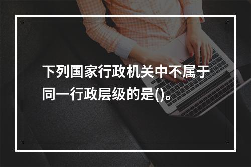 下列国家行政机关中不属于同一行政层级的是()。