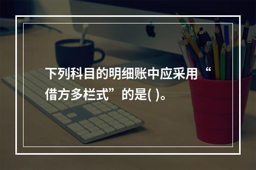 下列科目的明细账中应采用“借方多栏式”的是( )。