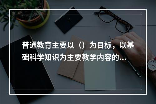 普通教育主要以（）为目标，以基础科学知识为主要教学内容的学校