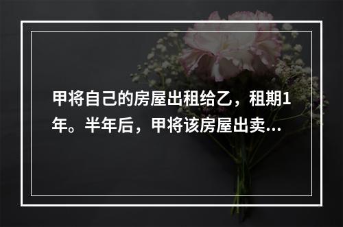 甲将自己的房屋出租给乙，租期1年。半年后，甲将该房屋出卖给了