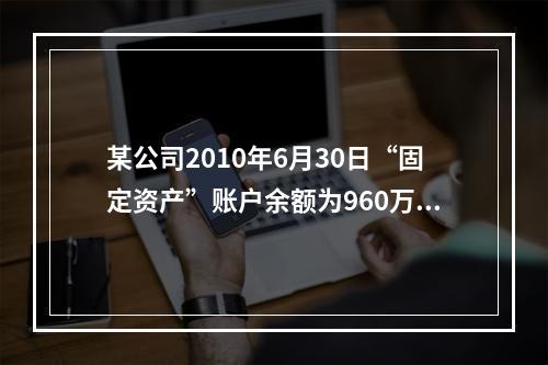 某公司2010年6月30日“固定资产”账户余额为960万元，